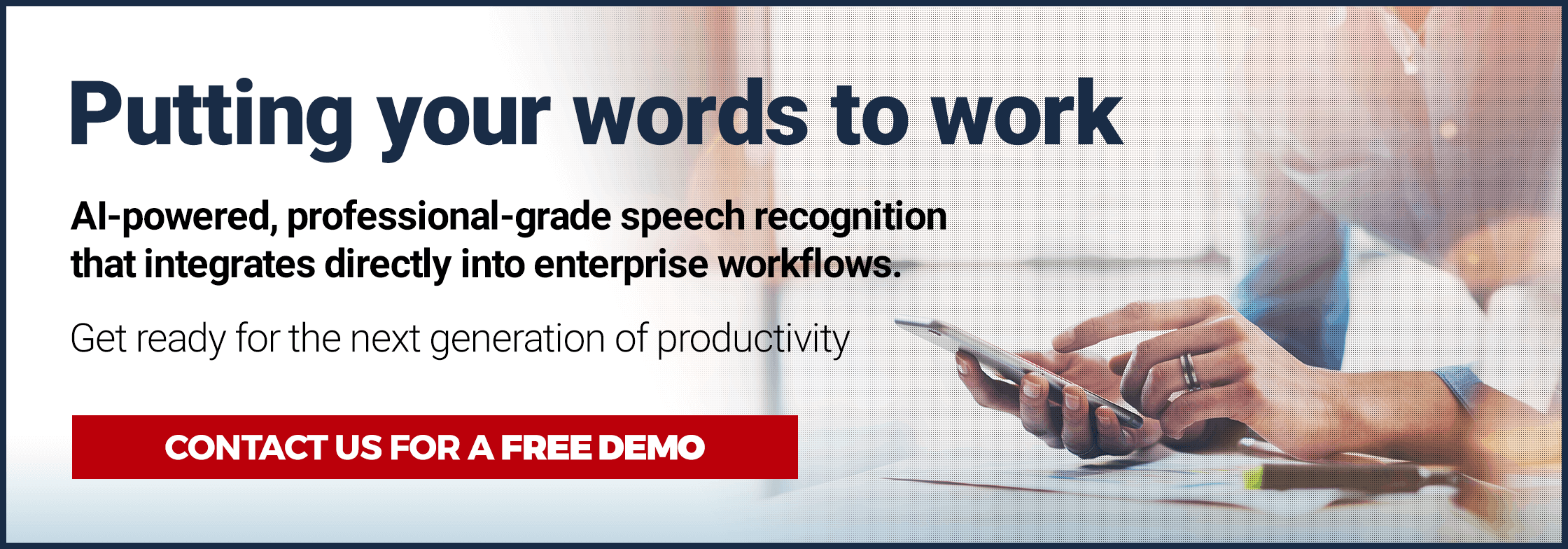 Putting your words to work. AI Powered, professional-grade speech recognition that integrates directly into enterprise workflows